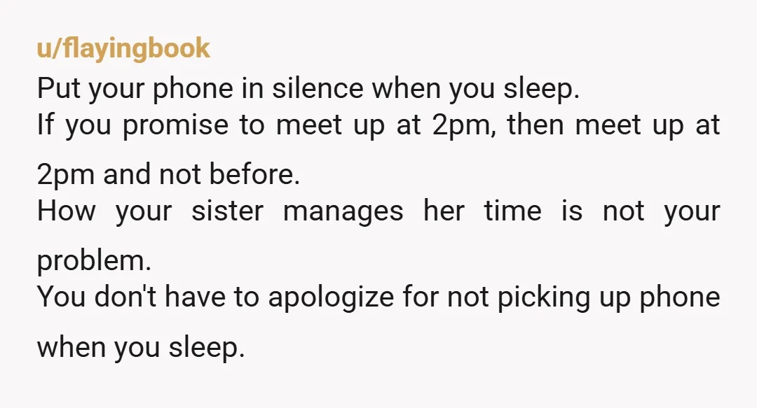 u/flayingbook Put your phone in silence when you sleep. If you promise to meet up at 2pm, then meet up at 2pm and not before. How your sister manages her...