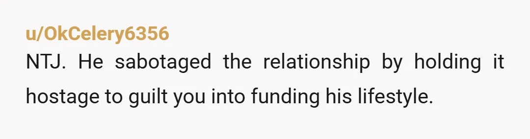 u/OkCelery6356 NTJ. He sabotaged the relationship by holding it hostage to guilt you into funding his lifestyle.