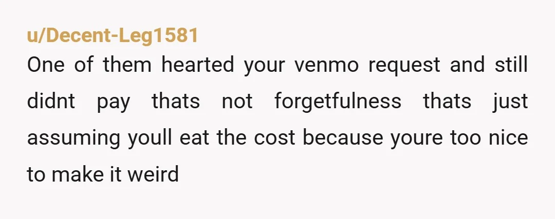 u/Decent-Leg1581 One of them hearted your venmo request and still didnt pay thats not forgetfulness thats just assuming youll eat the cost because youre too nice to make it weird