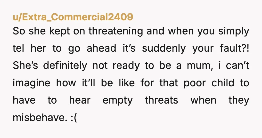 u/Agreeable-Badger2204 She is too immature to be a mother if she uses the life of your child to blackmail you. I would let her do it and break up with...