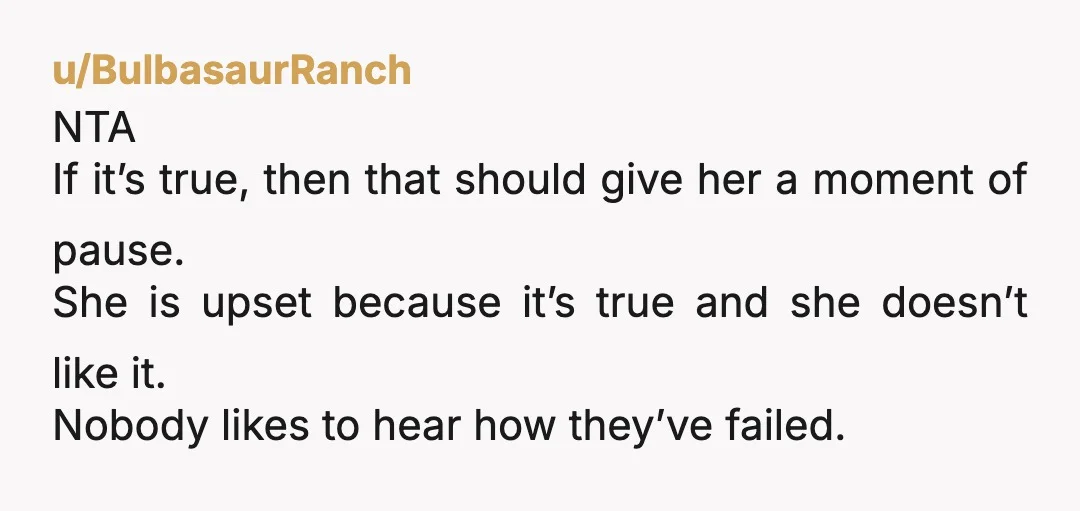 u/TheRealRedParadox It's honest, and she needed to hear it, even if her feelings got hurt. NTA and honestly you need to double down if she talks to you again, tell...