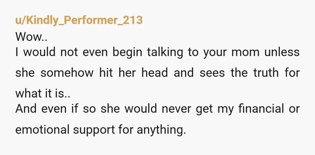u/Kindly_Performer_213 Wow.. I would not even begin talking to your mom unless she somehow hit her head and sees the truth for what it is.. And even if so she...