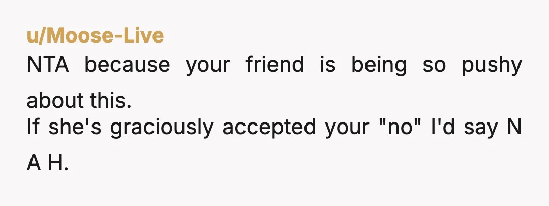 u/Moose-Live
NTA because your friend is being so pushy about this.
If she's graciously accepted your "no" I'd say N A H.