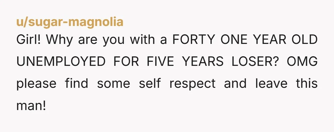 u/sugar-magnolia Girl! Why are you with a FORTY ONE YEAR OLD UNEMPLOYED FOR FIVE YEARS LOSER? OMG please find some self respect and leave this man!