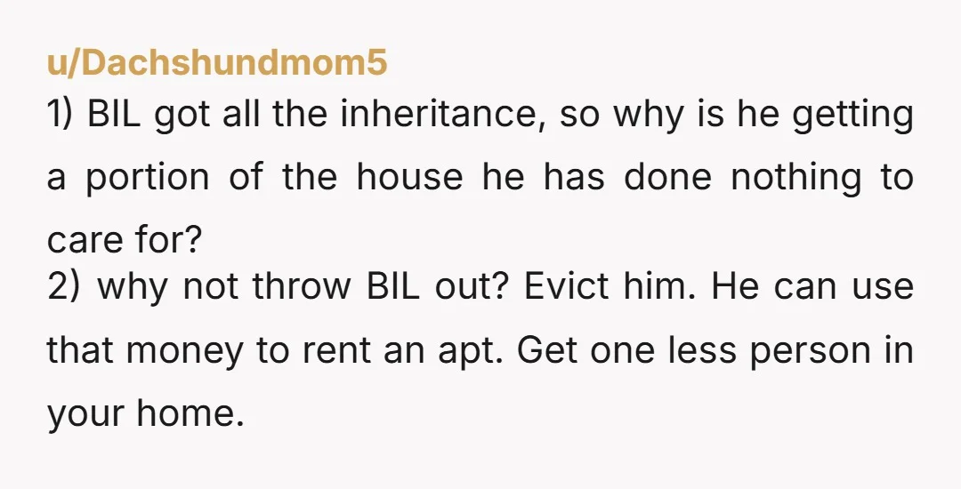 u/Dachshundmom5 1) BIL got all the inheritance, so why is he getting a portion of the house he has done nothing to care for? 2) why not throw BIL out?...