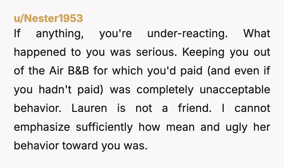 u/Nester1953 If anything, you're under-reacting. What happened to you was serious. Keeping you out of the Air B&B for which you'd paid (and even if you hadn't paid) was completely...