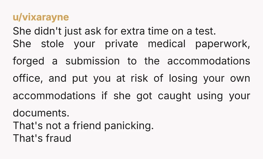 u/vixarayne She didn't just ask for extra time on a test. She stole your private medical paperwork, forged a submission to the accommodations office, and put you at risk of...