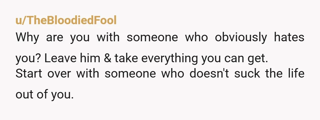 u/TheBloodiedFool
Why are you with someone who obviously hates you? Leave him & take everything you can get.
Start over with someone who doesn't suck the life out of you.