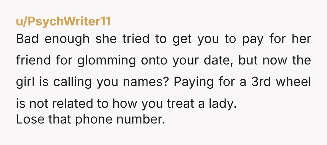 u/PsychWriter11 Bad enough she tried to get you to pay for her friend for glomming onto your date, but now the girl is calling you names? Paying for a 3rd...