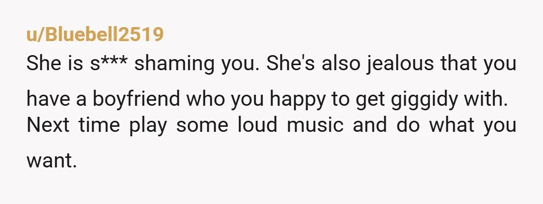 u/Bluebell2519 She is s*** shaming you. She's also jealous that you have a boyfriend who you happy to get giggidy with. Next time play some loud music and do what...