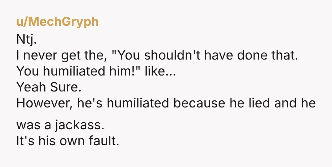 u/MechGryph Ntj. I never get the, "You shouldn't have done that. You humiliated him!" like... Yeah Sure. However, he's humiliated because he lied and he was a jackass. It's his...
