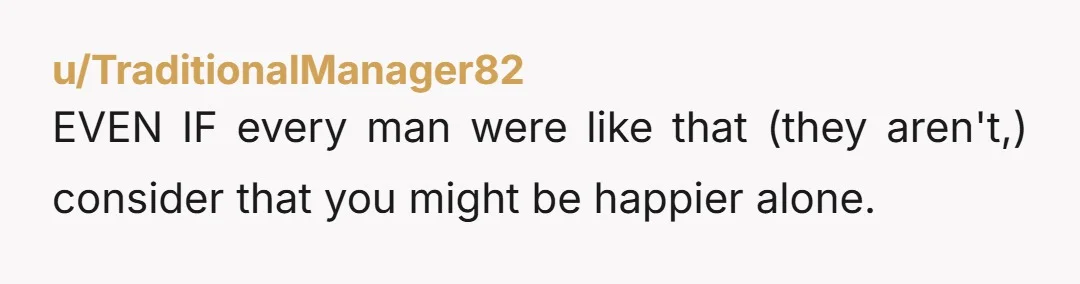 u/Ok-Grapefruit9053 this isn’t normal and you know it. you’re just looking for an excuse to not pull the trigger already. even if you’re single for a while, sounds like the...