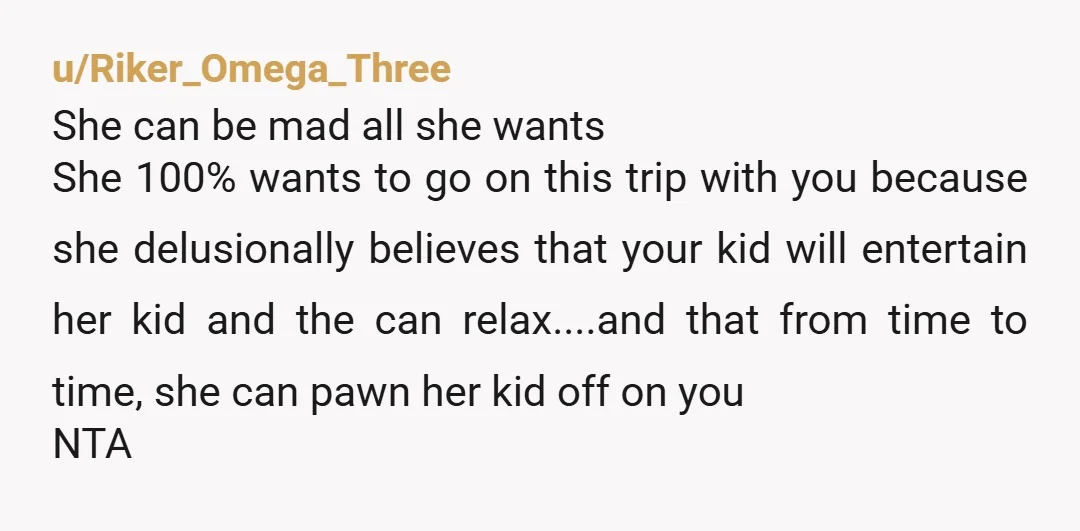 u/Zadsta NTA no one is ever entitled to crash your family vacay. Even if her child was perfectly behaved she cannot demand you change your plans to include them.