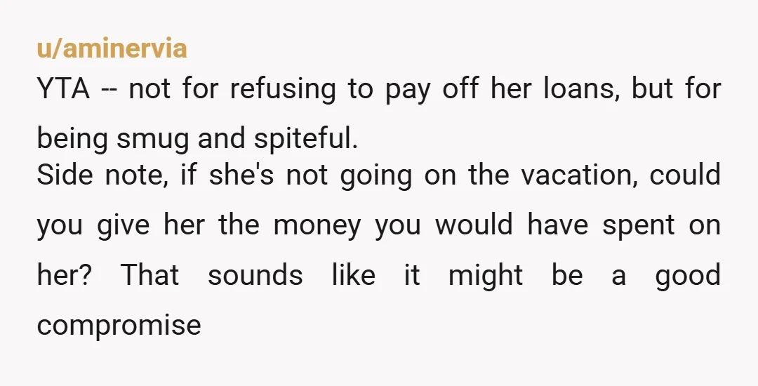 u/aminervia YTA -- not for refusing to pay off her loans, but for being smug and spiteful. Side note, if she's not going on the vacation, could you give her...