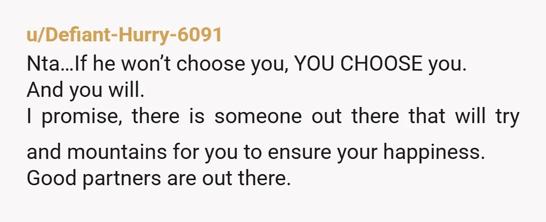 u/Defiant-Hurry-6091 Nta…If he won’t choose you, YOU CHOOSE you. And you will. I promise, there is someone out there that will try and mountains for you to ensure your happiness....