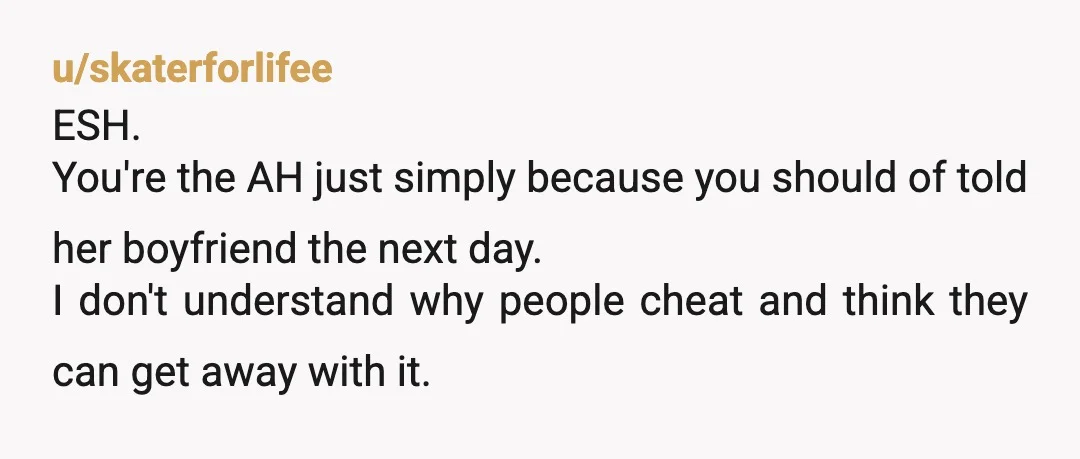 u/skaterforlifee ESH. You're the AH just simply because you should of told her boyfriend the next day. I don't understand why people cheat and think they can get away with...