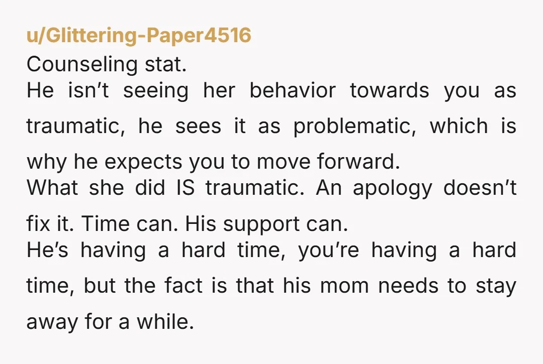 u/Glittering-Paper4516 Counseling stat.  He isn’t seeing her behavior towards you as traumatic, he sees it as problematic, which is why he expects you to move forward.  What she did IS...