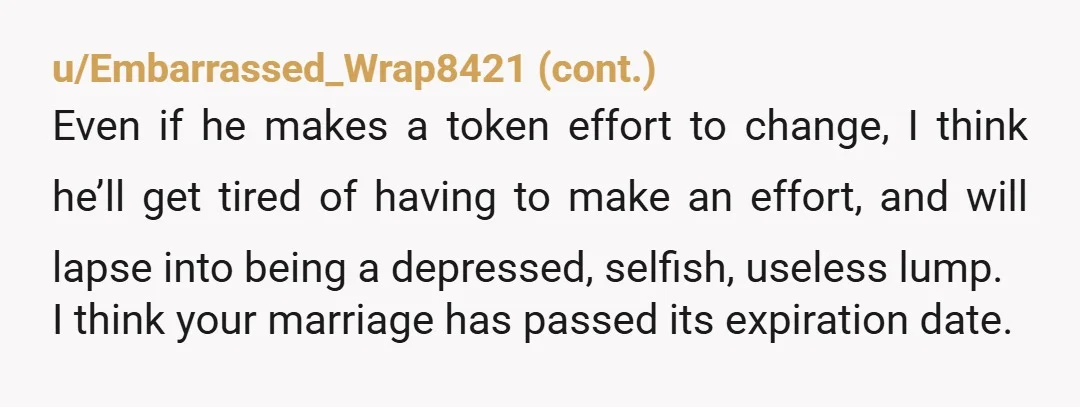u/InspectorOrdinary321 I read your update and I'm so sorry, but if he's even refusing to see a marriage counselor with you, this is probably over. "I felt ganged up on...