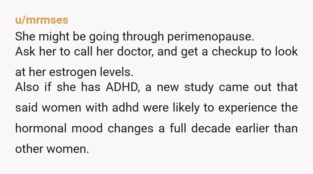 u/mrmses She might be going through perimenopause. Ask her to call her doctor, and get a checkup to look at her estrogen levels. Also if she has ADHD, a new...