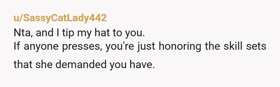 u/SassyCatLady442
Nta, and I tip my hat to you.
If anyone presses, you're just honoring the skill sets that she demanded you have.