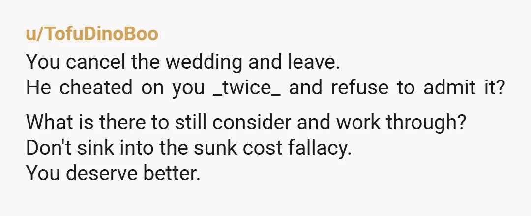 u/TofuDinoBoo You cancel the wedding and leave. He cheated on you _twice_ and refuse to admit it? What is there to still consider and work through? Don't sink into the...