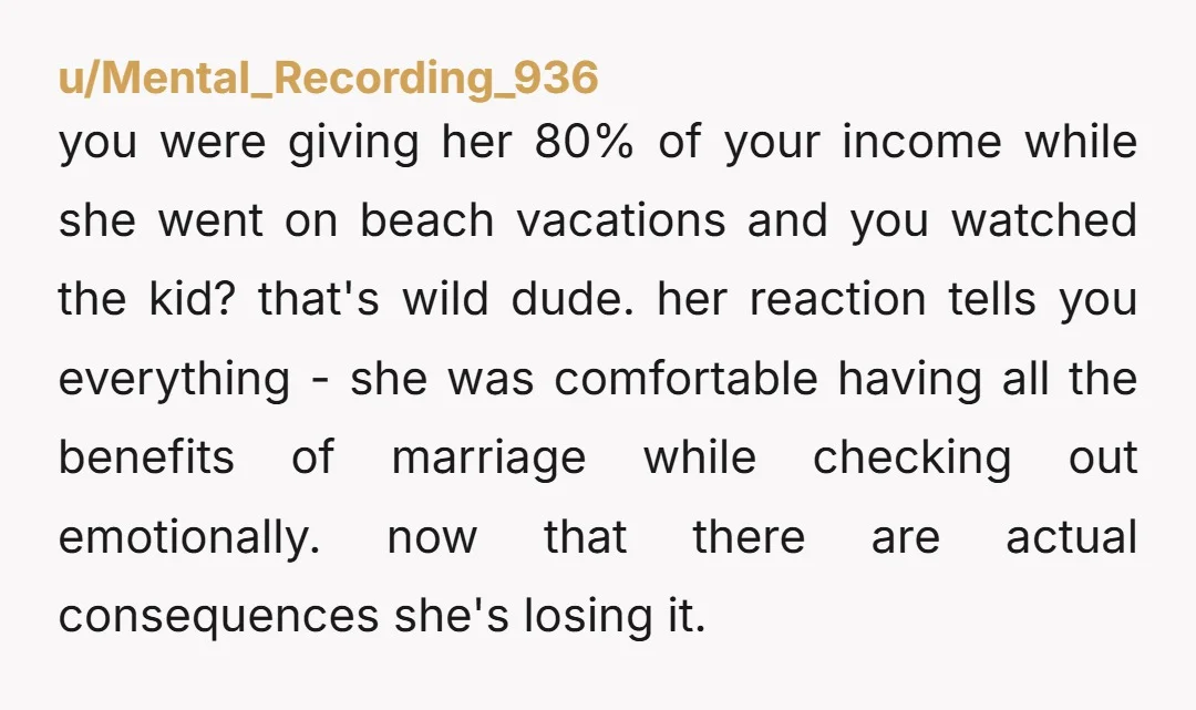 u/Mental_Recording_936 you were giving her 80% of your income while she went on beach vacations and you watched the kid? that's wild dude. her reaction tells you everything - she...