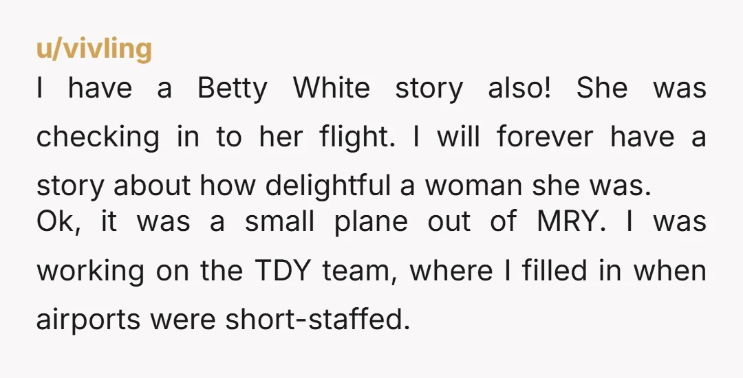 u/vivling I have a Betty White story also! She was checking in to her flight. I will forever have a story about how delightful a woman she was. Ok, it...