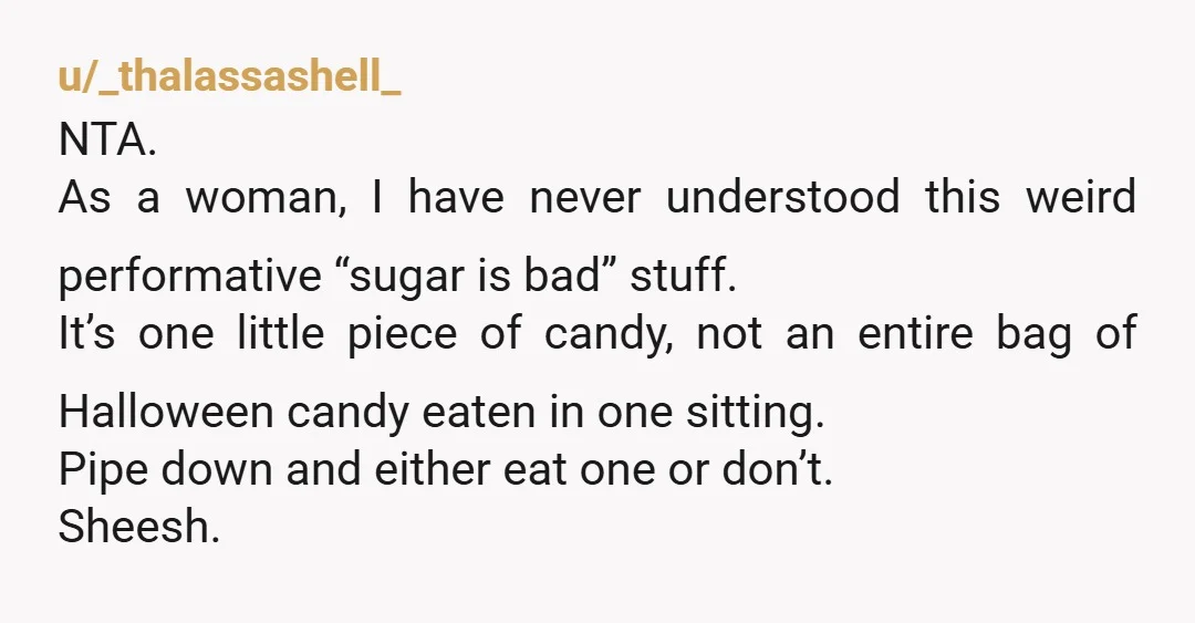 u/_thalassashell_ NTA. As a woman, I have never understood this weird performative “sugar is bad” stuff. It’s one little piece of candy, not an entire bag of Halloween candy eaten...
