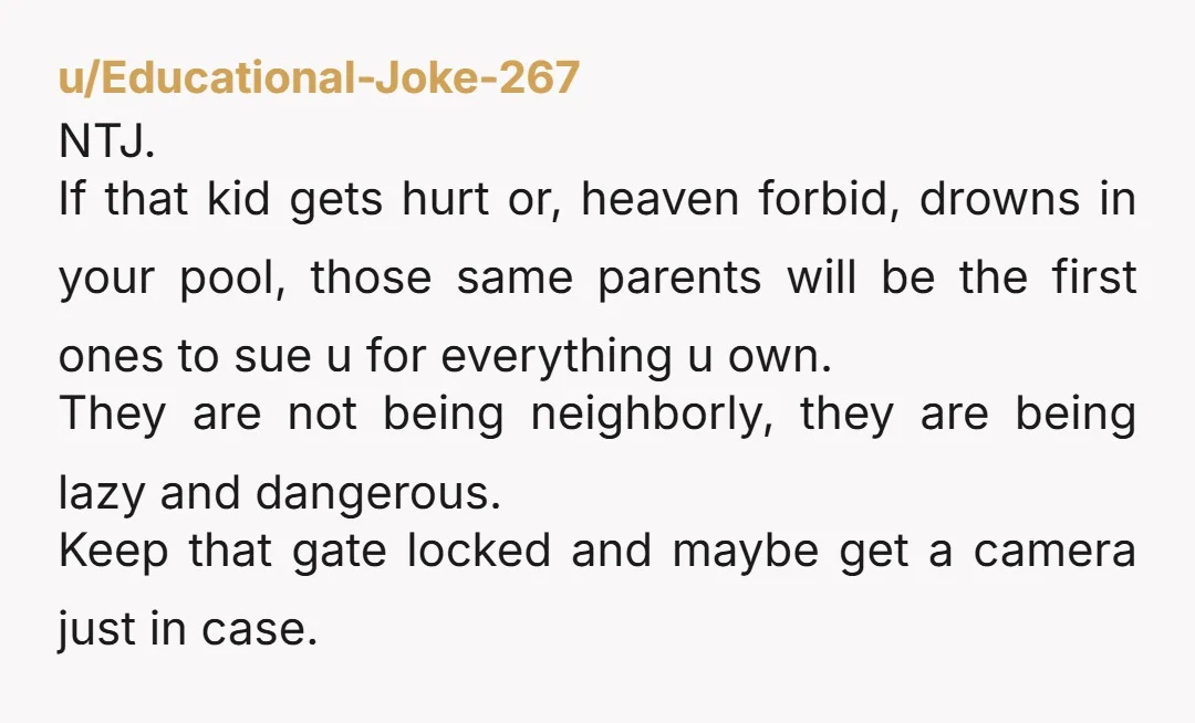 u/Educational-Joke-267 NTJ. If that kid gets hurt or, heaven forbid, drowns in your pool, those same parents will be the first ones to sue u for everything u own. They...