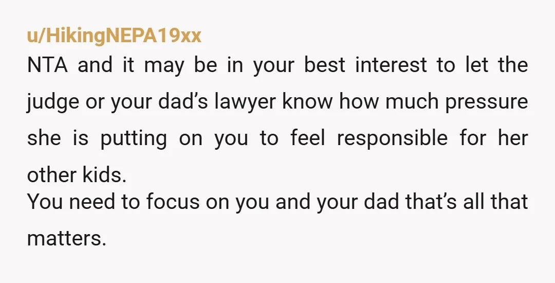 u/HikingNEPA19xx NTA and it may be in your best interest to let the judge or your dad’s lawyer know how much pressure she is putting on you to feel responsible...