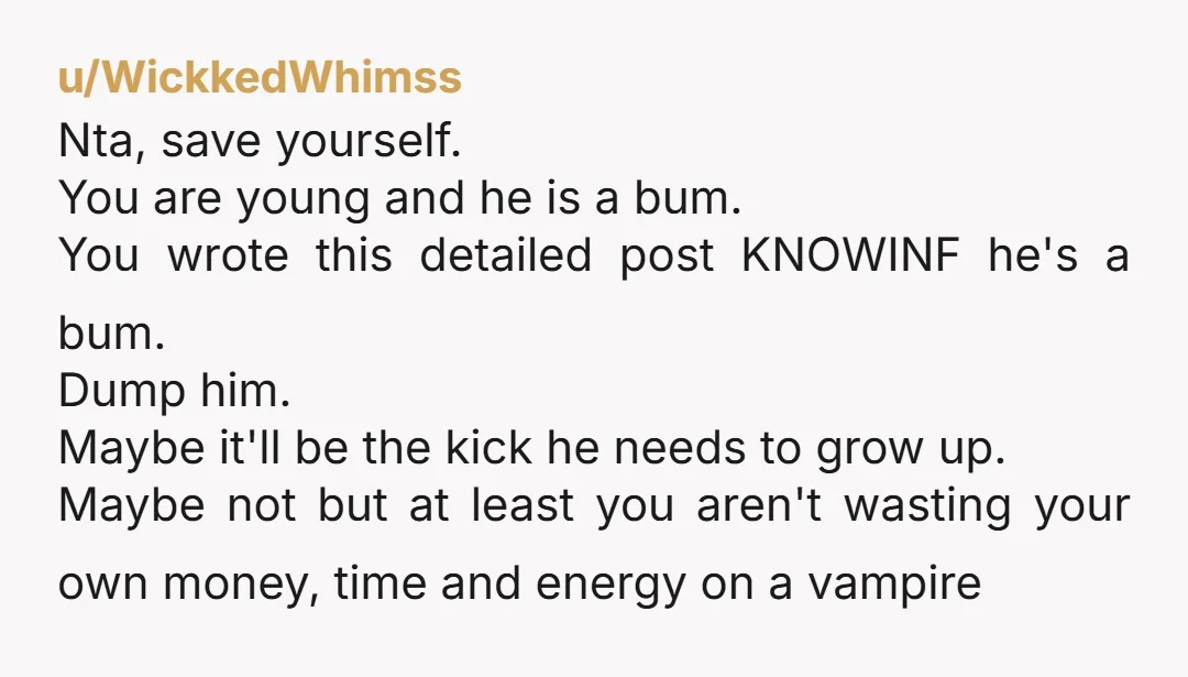 u/WickkedWhimss Nta, save yourself. You are young and he is a bum. You wrote this detailed post KNOWINF he's a bum. Dump him. Maybe it'll be the kick he needs...