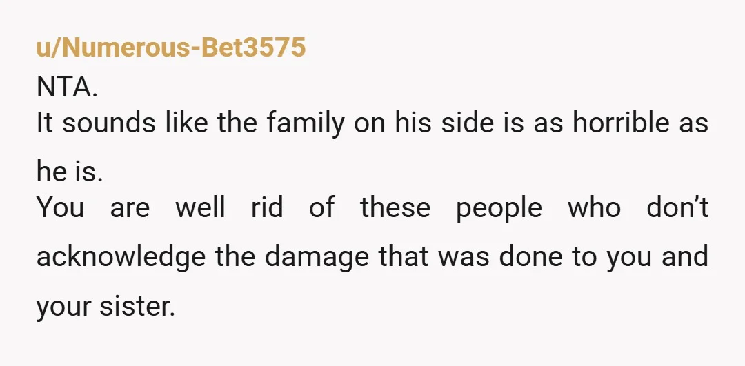 u/Numerous-Bet3575 NTA. It sounds like the family on his side is as horrible as he is. You are well rid of these people who don’t acknowledge the damage that was...
