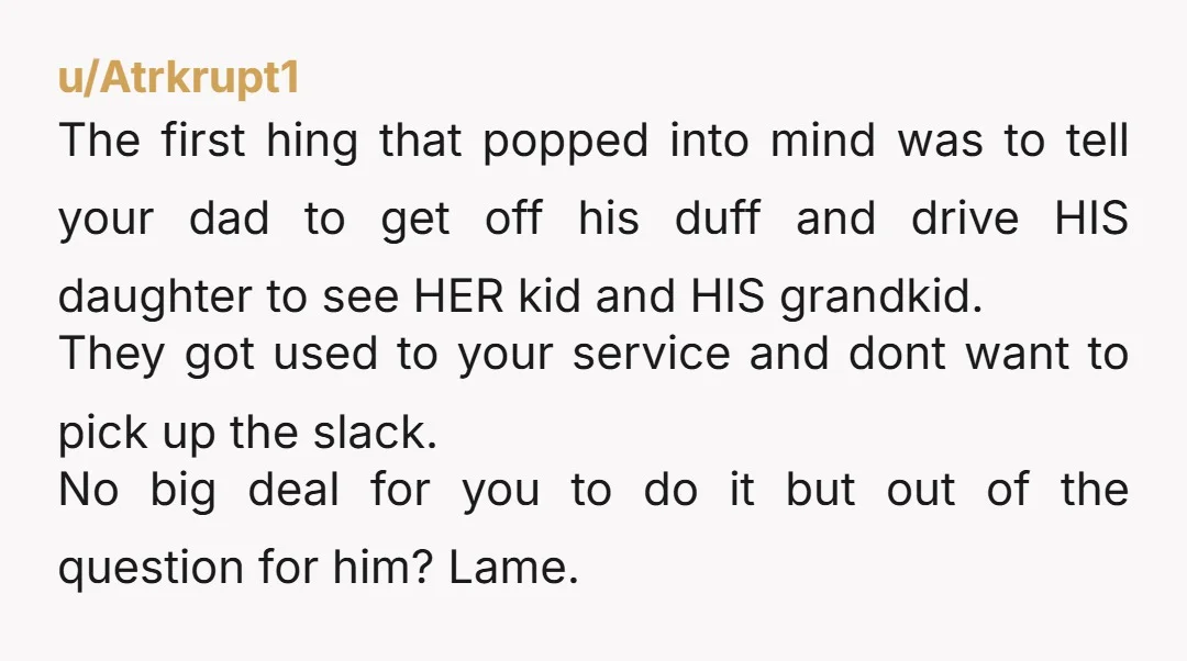 u/Atrkrupt1 The first hing that popped into mind was to tell your dad to get off his duff and drive HIS daughter to see HER kid and HIS grandkid. They...