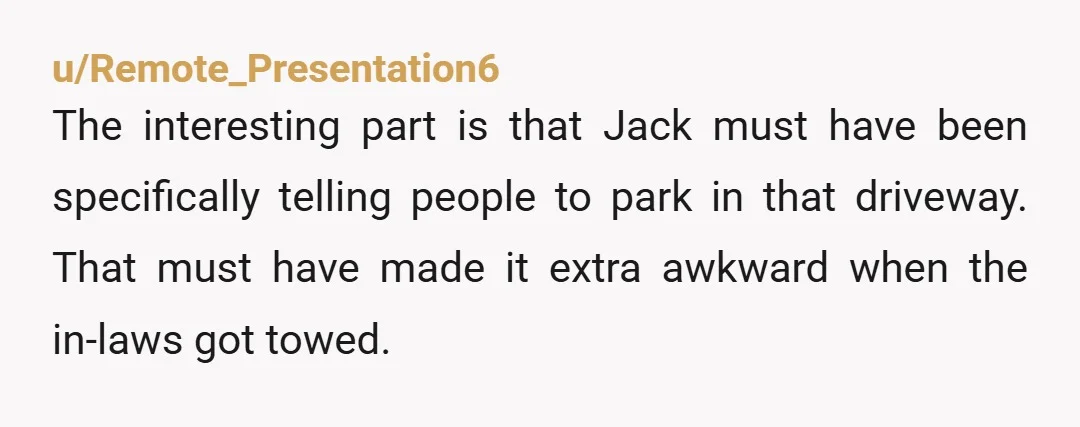 u/Remote_Presentation6 The interesting part is that Jack must have been specifically telling people to park in that driveway. That must have made it extra awkward when the in-laws got towed.