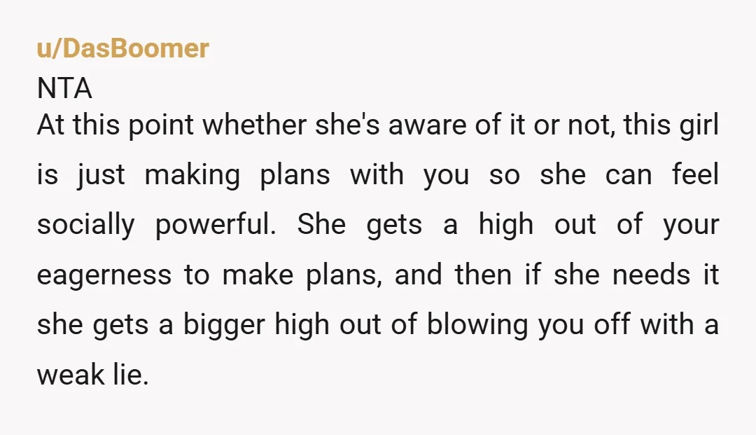 u/DasBoomer NTA At this point whether she's aware of it or not, this girl is just making plans with you so she can feel socially powerful. She gets a high...