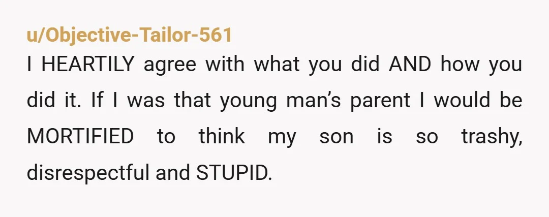 u/Objective-Tailor-561 I HEARTILY agree with what you did AND how you did it. If I was that young man’s parent I would be MORTIFIED to think my son is so...