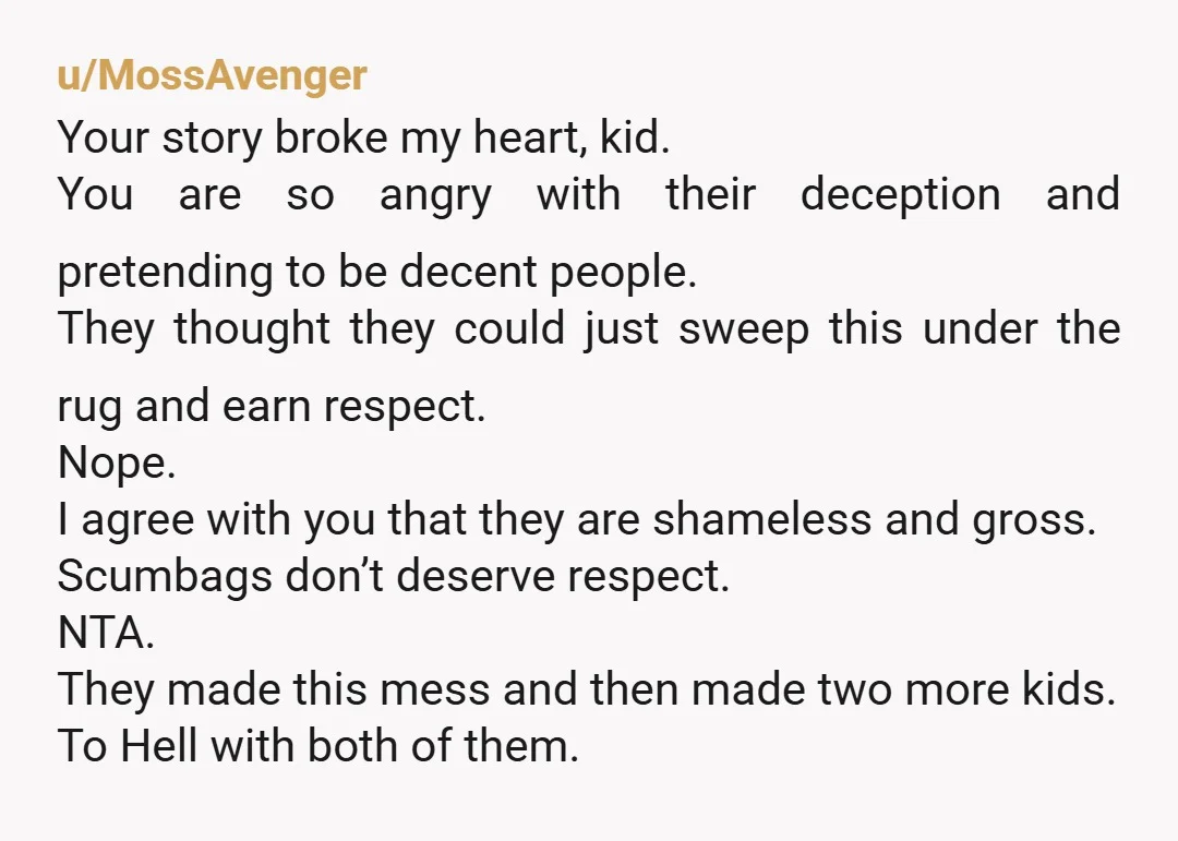 u/MossAvenger Your story broke my heart, kid. You are so angry with their deception and pretending to be decent people. They thought they could just sweep this under the rug...