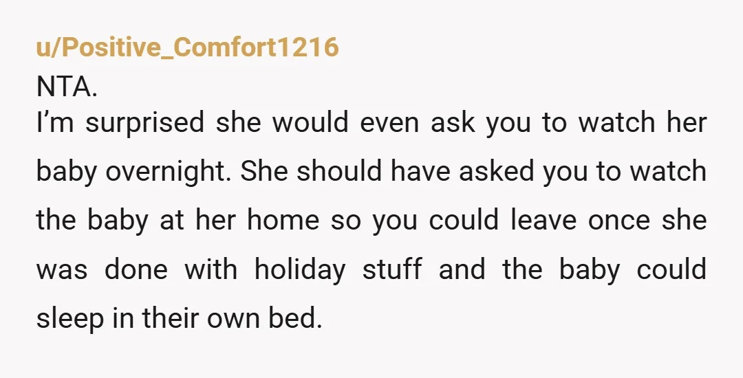 u/Positive_Comfort1216 NTA. I’m surprised she would even ask you to watch her baby overnight. She should have asked you to watch the baby at her home so you could leave...
