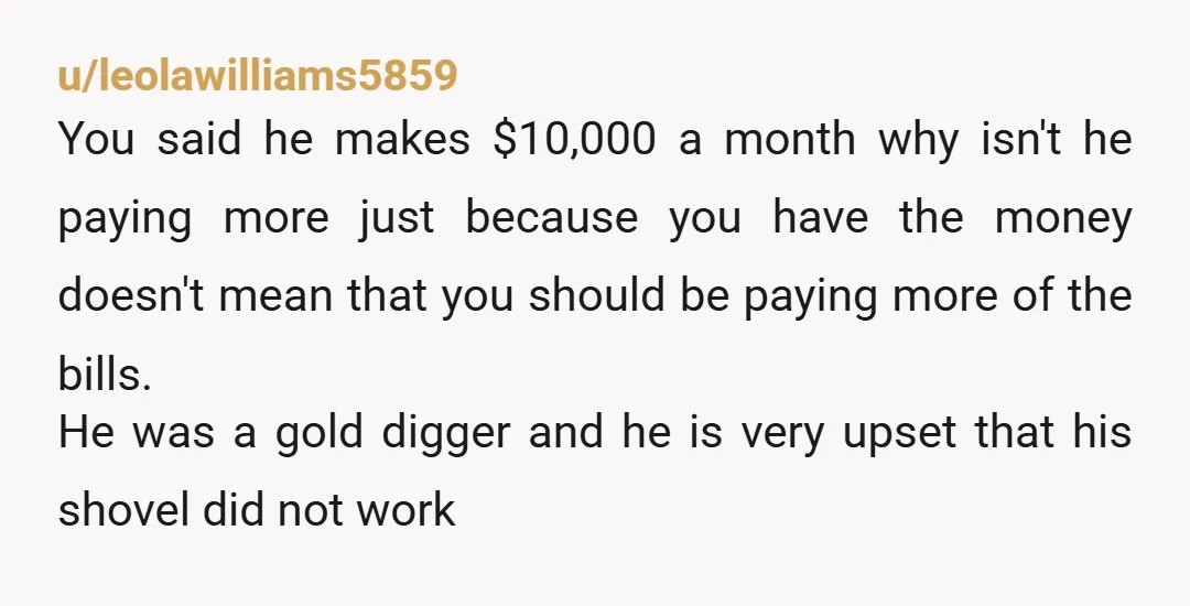 u/leolawilliams5859 You said he makes $10,000 a month why isn't he paying more just because you have the money doesn't mean that you should be paying more of the bills....