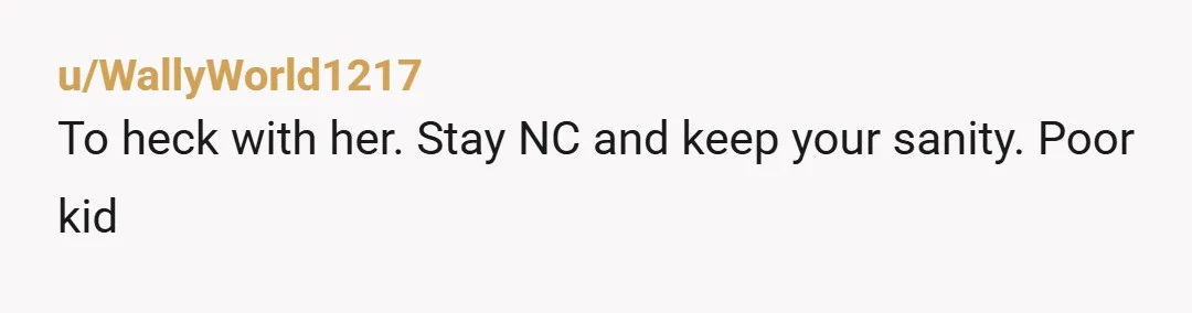 u/WallyWorld1217
To heck with her. Stay NC and keep your sanity. Poor kid