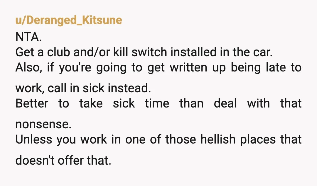 u/pilesofbutts Steering wheel lock. Hide that key extremely well. You may not want to consider placing the key on a chain around your neck. More importantly, it sounds like she...