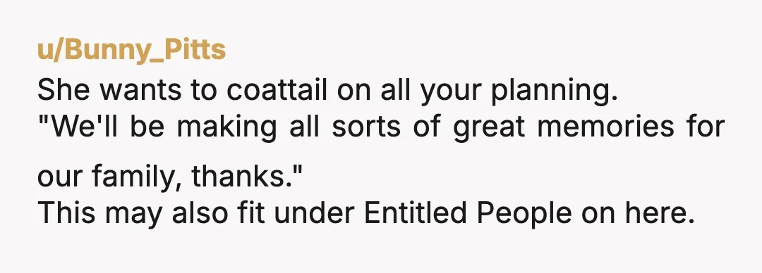 u/Bunny_Pitts
She wants to coattail on all your planning.
"We'll be making all sorts of great memories for our family, thanks."
This may also fit under Entitled People on here.
