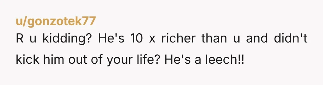 u/gonzotek77 R u kidding? He's 10 x richer than u and didn't kick him out of your life? He's a leech!!
