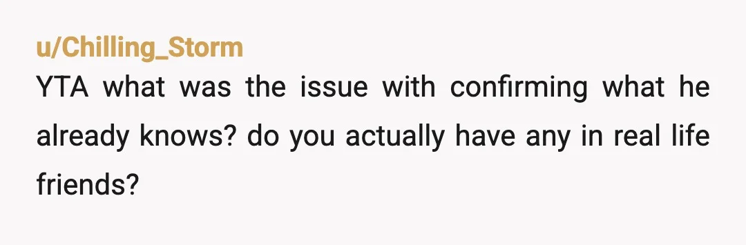 u/AwkwardDuckling87 ESH Are you both new to friendships? Why would your cousin assume he shouldn't tell someone he thinks is your friend about your pregnancy? Why would that person react...