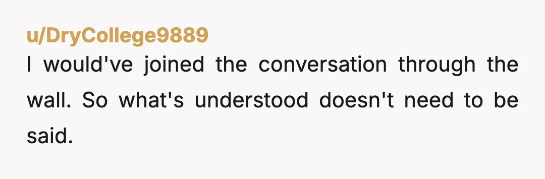 u/DryCollege9889
I would've joined the conversation through the wall. So what's understood doesn't need to be said.