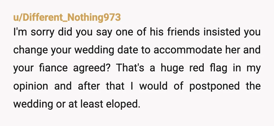 u/Different_Nothing973 I'm sorry did you say one of his friends insisted you change your wedding date to accommodate her and your fiance agreed? That's a huge red flag in my...