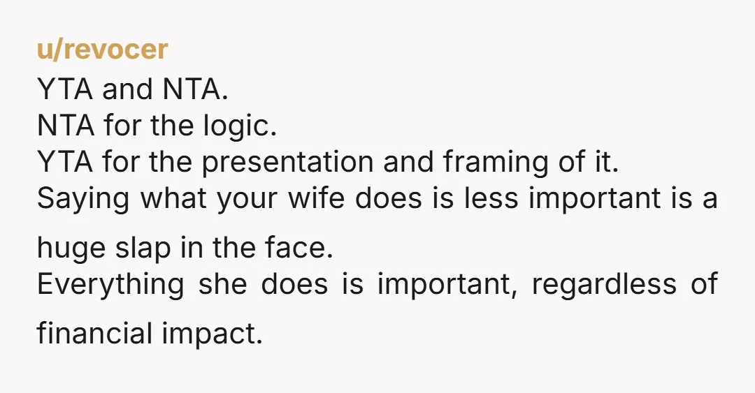 u/revocer YTA and NTA. NTA for the logic. YTA for the presentation and framing of it. Saying what your wife does is less important is a huge slap in the...