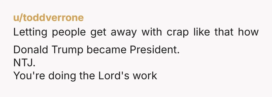 u/toddverrone Letting people get away with crap like that how Donald Trump became President. NTJ. You're doing the Lord's work
