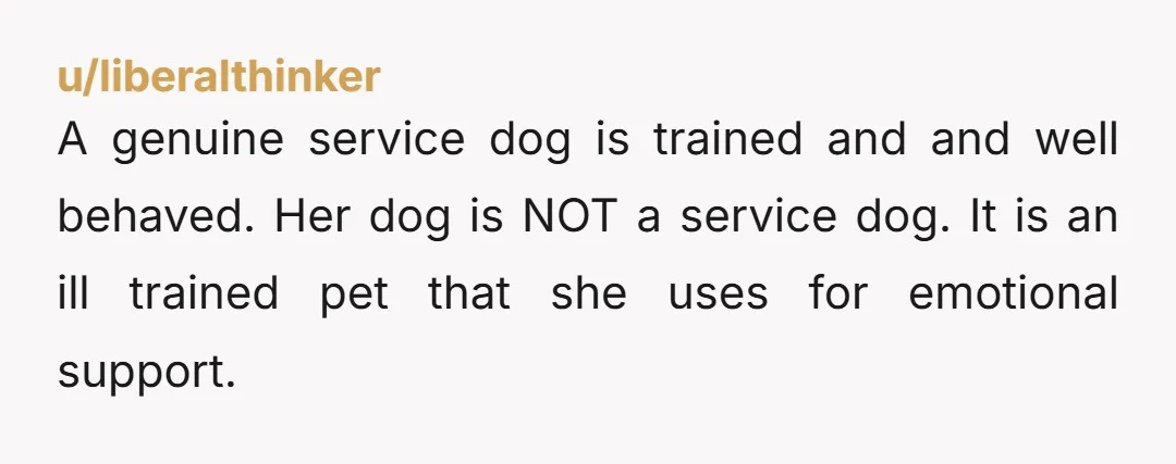 u/liberalthinker A genuine service dog is trained and and well behaved. Her dog is NOT a service dog. It is an ill trained pet that she uses for emotional support....