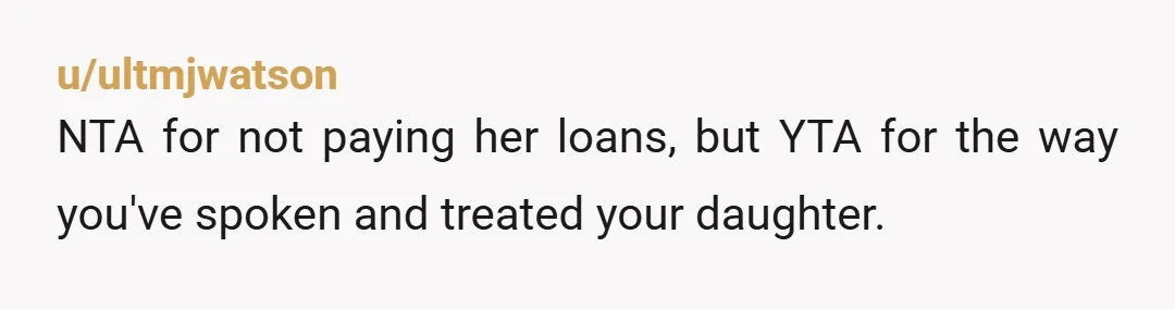 u/ultmjwatson NTA for not paying her loans, but YTA for the way you've spoken and treated your daughter.
